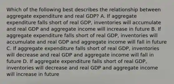 Which of the following best describes the relationship between aggregate expenditure and real GDP​? A. If aggregate expenditure falls short of real​ GDP, inventories will accumulate and real GDP and aggregate income will increase in future B. If aggregate expenditure falls short of real​ GDP, inventories will accumulate and real GDP and aggregate income will fall in future C. If aggregate expenditure falls short of real​ GDP, inventories will decrease and real GDP and aggregate income will fall in future D. If aggregate expenditure falls short of real​ GDP, inventories will decrease and real GDP and aggregate income will increase in future