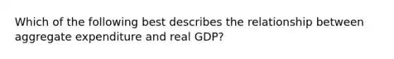 Which of the following best describes the relationship between aggregate expenditure and real GDP?