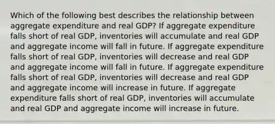 Which of the following best describes the relationship between aggregate expenditure and real GDP​? If aggregate expenditure falls short of real​ GDP, inventories will accumulate and real GDP and aggregate income will fall in future. If aggregate expenditure falls short of real​ GDP, inventories will decrease and real GDP and aggregate income will fall in future. If aggregate expenditure falls short of real​ GDP, inventories will decrease and real GDP and aggregate income will increase in future. If aggregate expenditure falls short of real​ GDP, inventories will accumulate and real GDP and aggregate income will increase in future.