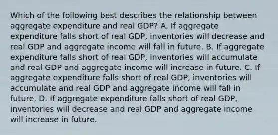 Which of the following best describes the relationship between aggregate expenditure and real GDP? A. If aggregate expenditure falls short of real​ GDP, inventories will decrease and real GDP and aggregate income will fall in future. B. If aggregate expenditure falls short of real​ GDP, inventories will accumulate and real GDP and aggregate income will increase in future. C. If aggregate expenditure falls short of real​ GDP, inventories will accumulate and real GDP and aggregate income will fall in future. D. If aggregate expenditure falls short of real​ GDP, inventories will decrease and real GDP and aggregate income will increase in future.