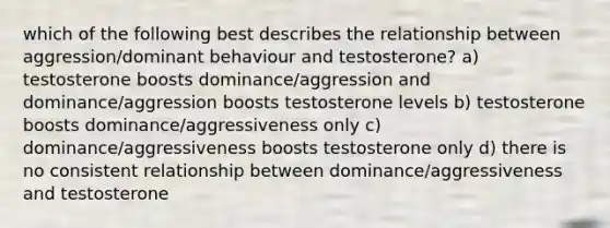 which of the following best describes the relationship between aggression/dominant behaviour and testosterone? a) testosterone boosts dominance/aggression and dominance/aggression boosts testosterone levels b) testosterone boosts dominance/aggressiveness only c) dominance/aggressiveness boosts testosterone only d) there is no consistent relationship between dominance/aggressiveness and testosterone