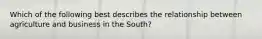 Which of the following best describes the relationship between agriculture and business in the South?