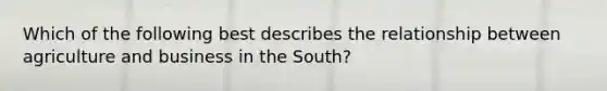 Which of the following best describes the relationship between agriculture and business in the South?