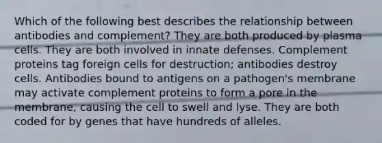 Which of the following best describes the relationship between antibodies and complement? They are both produced by plasma cells. They are both involved in innate defenses. Complement proteins tag foreign cells for destruction; antibodies destroy cells. Antibodies bound to antigens on a pathogen's membrane may activate complement proteins to form a pore in the membrane, causing the cell to swell and lyse. They are both coded for by genes that have hundreds of alleles.