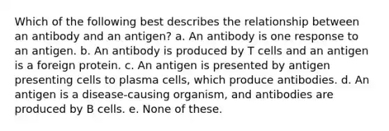 Which of the following best describes the relationship between an antibody and an antigen? a. An antibody is one response to an antigen. b. An antibody is produced by T cells and an antigen is a foreign protein. c. An antigen is presented by antigen presenting cells to plasma cells, which produce antibodies. d. An antigen is a disease-causing organism, and antibodies are produced by B cells. e. None of these.