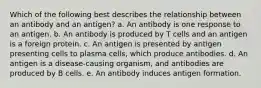 Which of the following best describes the relationship between an antibody and an antigen? a. An antibody is one response to an antigen. b. An antibody is produced by T cells and an antigen is a foreign protein. c. An antigen is presented by antigen presenting cells to plasma cells, which produce antibodies. d. An antigen is a disease-causing organism, and antibodies are produced by B cells. e. An antibody induces antigen formation.