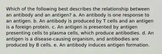 Which of the following best describes the relationship between an antibody and an antigen? a. An antibody is one response to an antigen. b. An antibody is produced by T cells and an antigen is a foreign protein. c. An antigen is presented by antigen presenting cells to plasma cells, which produce antibodies. d. An antigen is a disease-causing organism, and antibodies are produced by B cells. e. An antibody induces antigen formation.