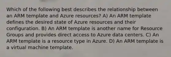 Which of the following best describes the relationship between an ARM template and Azure resources? A) An ARM template defines the desired state of Azure resources and their configuration. B) An ARM template is another name for Resource Groups and provides direct access to Azure data centers. C) An ARM template is a resource type in Azure. D) An ARM template is a virtual machine template.