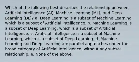 Which of the following best describes the relationship between Artificial Intelligence (AI), Machine Learning (ML), and Deep Learning (DL)? a. Deep Learning is a subset of Machine Learning, which is a subset of Artificial Intelligence. b. Machine Learning is a subset of Deep Learning, which is a subset of Artificial Intelligence. c. Artificial Intelligence is a subset of Machine Learning, which is a subset of Deep Learning. d. Machine Learning and Deep Learning are parallel approaches under the broad category of Artificial Intelligence, without any subset relationship. e. None of the above.