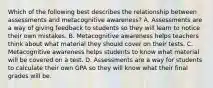 Which of the following best describes the relationship between assessments and metacognitive awareness? A. Assessments are a way of giving feedback to students so they will learn to notice their own mistakes. B. Metacognitive awareness helps teachers think about what material they should cover on their tests. C. Metacognitive awareness helps students to know what material will be covered on a test. D. Assessments are a way for students to calculate their own GPA so they will know what their final grades will be.