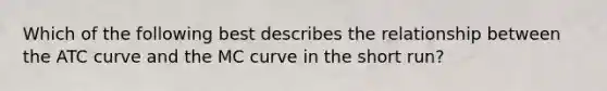 Which of the following best describes the relationship between the ATC curve and the MC curve in the short run?