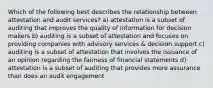 Which of the following best describes the relationship between attestation and audit services? a) attestation is a subset of auditing that improves the quality of information for decision makers b) auditing is a subset of attestation and focuses on providing companies with advisory services & decision support c) auditing is a subset of attestation that involves the issuance of an opinion regarding the fairness of financial statements d) attestation is a subset of auditing that provides more assurance than does an audit engagement