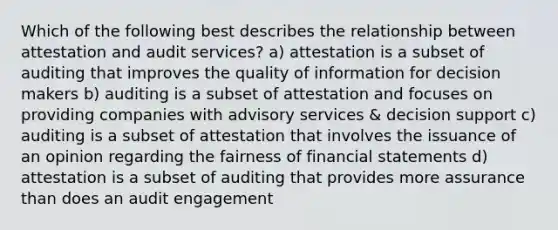 Which of the following best describes the relationship between attestation and audit services? a) attestation is a subset of auditing that improves the quality of information for decision makers b) auditing is a subset of attestation and focuses on providing companies with advisory services & decision support c) auditing is a subset of attestation that involves the issuance of an opinion regarding the fairness of financial statements d) attestation is a subset of auditing that provides more assurance than does an audit engagement