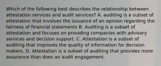 Which of the following best describes the relationship between attestation services and audit services? A. auditing is a subset of attestation that involves the issuance of an opinion regarding the fairness of financial statements B. Auditing is a subset of attestation and focuses on providing companies with advisory services and decision support. C. Attestation is a subset of auditing that improves the quality of information for decision makers. D. Attestation is a subset of auditing that provides more assurance than does an audit engagement.