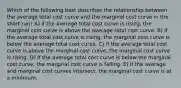 Which of the following best describes the relationship between the average total cost curve and the marginal cost curve in the short run? A) If the average total cost curve is rising, the marginal cost curve is above the average total cost curve. B) If the average total cost curve is rising, the marginal cost curve is below the average total cost curve. C) If the average total cost curve is above the marginal cost curve, the marginal cost curve is rising. D) If the average total cost curve is below the marginal cost curve, the marginal cost curve is falling. E) If the average and marginal cost curves intersect, the marginal cost curve is at a minimum.