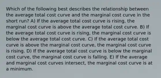 Which of the following best describes the relationship between the average total cost curve and the marginal cost curve in the short run? A) If the average total cost curve is rising, the marginal cost curve is above the average total cost curve. B) If the average total cost curve is rising, the marginal cost curve is below the average total cost curve. C) If the average total cost curve is above the marginal cost curve, the marginal cost curve is rising. D) If the average total cost curve is below the marginal cost curve, the marginal cost curve is falling. E) If the average and marginal cost curves intersect, the marginal cost curve is at a minimum.