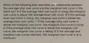 Which of the following best describes the relationship between the average total cost curve and the marginal cost curve in the short run? A If the average total cost curve is rising, the marginal cost curve is above the average total cost curve. B If the average total cost curve is rising, the marginal cost curve is below the average total cost curve. C If the average total cost curve is above the marginal cost curve, the marginal cost curve is rising. D If the average total cost curve is below the marginal cost curve, the marginal cost curve is falling. E If the average and marginal cost curves intersect, the marginal cost curve is at a minimum.