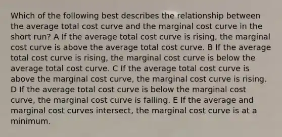 Which of the following best describes the relationship between the average total cost curve and the marginal cost curve in the short run? A If the average total cost curve is rising, the marginal cost curve is above the average total cost curve. B If the average total cost curve is rising, the marginal cost curve is below the average total cost curve. C If the average total cost curve is above the marginal cost curve, the marginal cost curve is rising. D If the average total cost curve is below the marginal cost curve, the marginal cost curve is falling. E If the average and marginal cost curves intersect, the marginal cost curve is at a minimum.