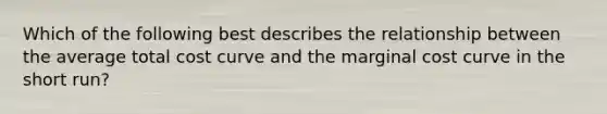 Which of the following best describes the relationship between the average total cost curve and the marginal cost curve in the short run?