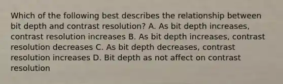 Which of the following best describes the relationship between bit depth and contrast resolution? A. As bit depth increases, contrast resolution increases B. As bit depth increases, contrast resolution decreases C. As bit depth decreases, contrast resolution increases D. Bit depth as not affect on contrast resolution