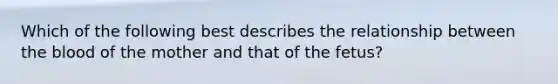 Which of the following best describes the relationship between the blood of the mother and that of the fetus?