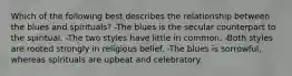 Which of the following best describes the relationship between the blues and spirituals? -The blues is the secular counterpart to the spiritual. -The two styles have little in common. -Both styles are rooted strongly in religious belief. -The blues is sorrowful, whereas spirituals are upbeat and celebratory.