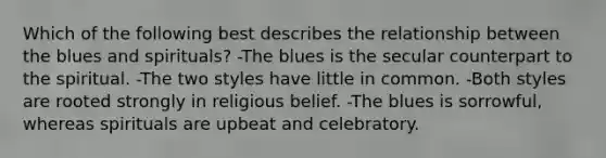 Which of the following best describes the relationship between the blues and spirituals? -The blues is the secular counterpart to the spiritual. -The two styles have little in common. -Both styles are rooted strongly in religious belief. -The blues is sorrowful, whereas spirituals are upbeat and celebratory.