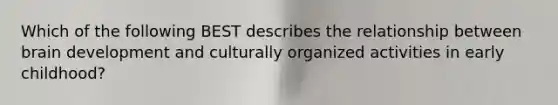 Which of the following BEST describes the relationship between brain development and culturally organized activities in early childhood?