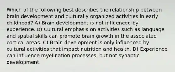 Which of the following best describes the relationship between brain development and culturally organized activities in early childhood? A) Brain development is not influenced by experience. B) Cultural emphasis on activities such as language and spatial skills can promote brain growth in the associated cortical areas. C) Brain development is only influenced by cultural activities that impact nutrition and health. D) Experience can influence myelination processes, but not synaptic development.