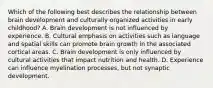 Which of the following best describes the relationship between brain development and culturally organized activities in early childhood? A. Brain development is not influenced by experience. B. Cultural emphasis on activities such as language and spatial skills can promote brain growth in the associated cortical areas. C. Brain development is only influenced by cultural activities that impact nutrition and health. D. Experience can influence myelination processes, but not synaptic development.