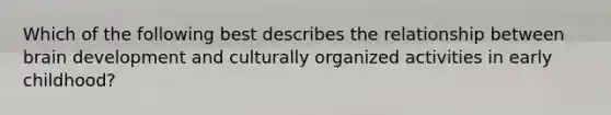 Which of the following best describes the relationship between brain development and culturally organized activities in early childhood?