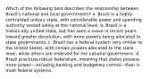 Which of the following best describes the relationship between Brazil's national and local governments? a. Brazil is a highly centralized unitary state, with considerable power and spending authority vested solely at the national level. b. Brazil is a historically unified state, but has seen a move in recent years toward greater devolution, with more powers being allocated to state governments. c. Brazil has a federal system very similar to the United States, with certain powers allocated to the state level, while others are reserved for the national government. d. Brazil practices robust federalism, meaning that states possess more power—including banking and budgetary control—than in most federal systems.