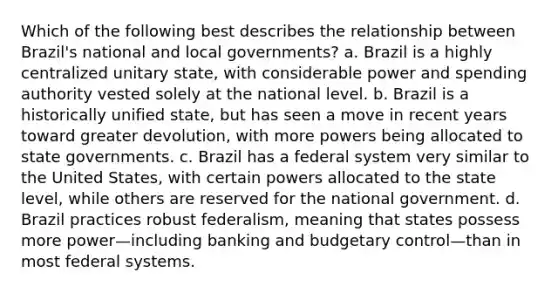 Which of the following best describes the relationship between Brazil's national and local governments? a. Brazil is a highly centralized unitary state, with considerable power and spending authority vested solely at the national level. b. Brazil is a historically unified state, but has seen a move in recent years toward greater devolution, with more powers being allocated to state governments. c. Brazil has a federal system very similar to the United States, with certain powers allocated to the state level, while others are reserved for the national government. d. Brazil practices robust federalism, meaning that states possess more power—including banking and budgetary control—than in most federal systems.