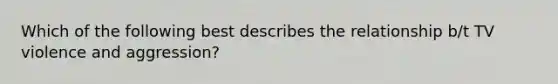 Which of the following best describes the relationship b/t TV violence and aggression?