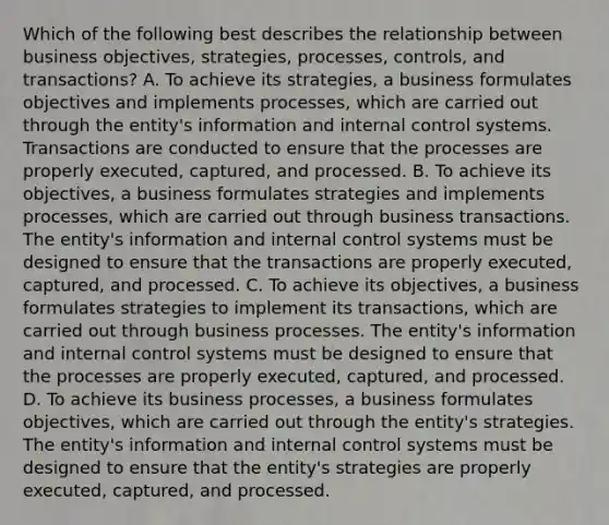 Which of the following best describes the relationship between business objectives, strategies, processes, controls, and transactions? A. To achieve its strategies, a business formulates objectives and implements processes, which are carried out through the entity's information and internal control systems. Transactions are conducted to ensure that the processes are properly executed, captured, and processed. B. To achieve its objectives, a business formulates strategies and implements processes, which are carried out through business transactions. The entity's information and internal control systems must be designed to ensure that the transactions are properly executed, captured, and processed. C. To achieve its objectives, a business formulates strategies to implement its transactions, which are carried out through business processes. The entity's information and internal control systems must be designed to ensure that the processes are properly executed, captured, and processed. D. To achieve its business processes, a business formulates objectives, which are carried out through the entity's strategies. The entity's information and internal control systems must be designed to ensure that the entity's strategies are properly executed, captured, and processed.