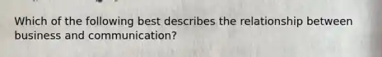 Which of the following best describes the relationship between business and communication?
