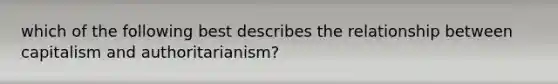 which of the following best describes the relationship between capitalism and authoritarianism?