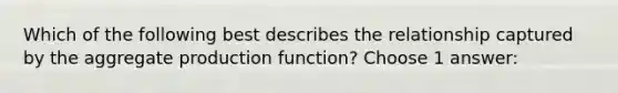 Which of the following best describes the relationship captured by the aggregate production function? Choose 1 answer: