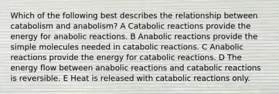 Which of the following best describes the relationship between catabolism and anabolism? A Catabolic reactions provide the energy for anabolic reactions. B Anabolic reactions provide the simple molecules needed in catabolic reactions. C Anabolic reactions provide the energy for catabolic reactions. D The energy flow between anabolic reactions and catabolic reactions is reversible. E Heat is released with catabolic reactions only.