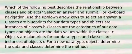 Which of the following best describes the relationship between classes and objects? Select an answer and submit. For keyboard navigation, use the up/down arrow keys to select an answer. a Classes are blueprints for our data types and objects are instances of classes b Classes are the categories of our data types and objects are the data values within the classes. c Objects are blueprints for our data types and classes are instances of objects d For a new data type, objects determine the data and classes determine the methods