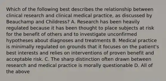 Which of the following best describes the relationship between clinical research and clinical medical practice, as discussed by Beauchamp and Childress? A. Research has been heavily regulated because it has been thought to place subjects at risk for the benefit of others and to investigate unconfirmed hypotheses about diagnoses and treatments B. Medical practice is minimally regulated on grounds that it focuses on the patient's best interests and relies on interventions of proven benefit and acceptable risk. C. The sharp distinction often drawn between research and medical practice is morally questionable D. All of the above