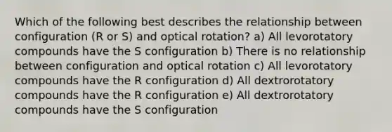 Which of the following best describes the relationship between configuration (R or S) and optical rotation? a) All levorotatory compounds have the S configuration b) There is no relationship between configuration and optical rotation c) All levorotatory compounds have the R configuration d) All dextrorotatory compounds have the R configuration e) All dextrorotatory compounds have the S configuration