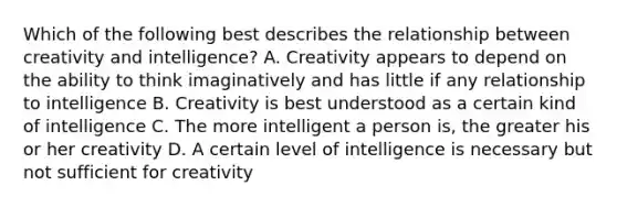 Which of the following best describes the relationship between creativity and intelligence? A. Creativity appears to depend on the ability to think imaginatively and has little if any relationship to intelligence B. Creativity is best understood as a certain kind of intelligence C. The more intelligent a person is, the greater his or her creativity D. A certain level of intelligence is necessary but not sufficient for creativity