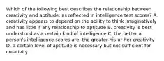 Which of the following best describes the relationship between creativity and aptitude, as reflected in intelligence test scores? A. creativity appears to depend on the ability to think imaginatively and has little if any relationship to aptitude B. creativity is best understood as a certain kind of intelligence C. the better a person's intelligence scores are, the greater his or her creativity D. a certain level of aptitude is necessary but not sufficient for creativity