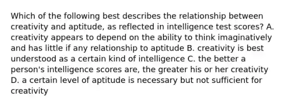 Which of the following best describes the relationship between creativity and aptitude, as reflected in intelligence test scores? A. creativity appears to depend on the ability to think imaginatively and has little if any relationship to aptitude B. creativity is best understood as a certain kind of intelligence C. the better a person's intelligence scores are, the greater his or her creativity D. a certain level of aptitude is necessary but not sufficient for creativity