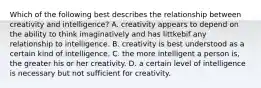 Which of the following best describes the relationship between creativity and intelligence? A. creativity appears to depend on the ability to think imaginatively and has littkebif any relationship to intelligence. B. creativity is best understood as a certain kind of intelligence. C. the more intelligent a person is, the greater his or her creativity. D. a certain level of intelligence is necessary but not sufficient for creativity.