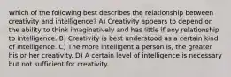 Which of the following best describes the relationship between creativity and intelligence? A) Creativity appears to depend on the ability to think imaginatively and has little if any relationship to intelligence. B) Creativity is best understood as a certain kind of intelligence. C) The more intelligent a person is, the greater his or her creativity. D) A certain level of intelligence is necessary but not sufficient for creativity.