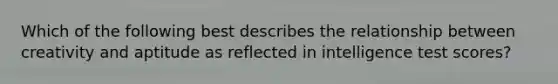 Which of the following best describes the relationship between creativity and aptitude as reflected in intelligence test scores?