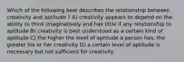 Which of the following best describes the relationship between creativity and aptitude ? A) creativity appears to depend on the ability to think imaginatively and has little if any relationship to aptitude B) creativity is best understood as a certain kind of aptitude C) the higher the level of aptitude a person has, the greater his or her creativity D) a certain level of aptitude is necessary but not sufficient for creativity