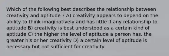 Which of the following best describes the relationship between creativity and aptitude ? A) creativity appears to depend on the ability to think imaginatively and has little if any relationship to aptitude B) creativity is best understood as a certain kind of aptitude C) the higher the level of aptitude a person has, the greater his or her creativity D) a certain level of aptitude is necessary but not sufficient for creativity